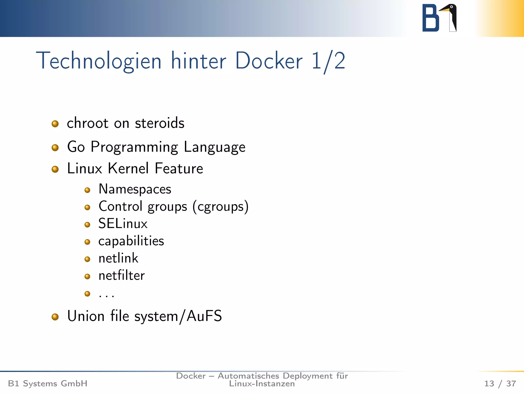 Technologien hinter Docker 1/2 
chroot on steroids 
Go Programming Language 
Linux Kernel Feature 
Namespaces 
Control groups (cgroups) 
SELinux 
capabilities 
netlink 
netfilter 
. . . 
Union file system/AuFS 
B1 Systems GmbH 
Docker – Automatisches Deployment für 
Linux-Instanzen 13 / 37 
 
