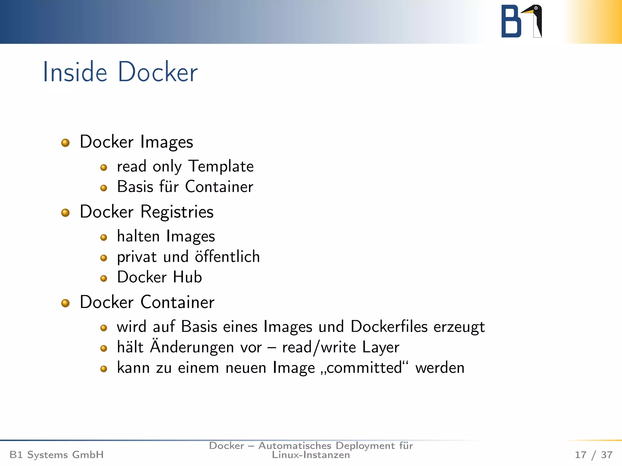 Inside Docker 
Docker Images 
read only Template 
Basis für Container 
Docker Registries 
halten Images 
privat und öffentlich 
Docker Hub 
Docker Container 
wird auf Basis eines Images und Dockerfiles erzeugt 
hält Änderungen vor – read/write Layer 
kann zu einem neuen Image „committed“ werden 
B1 Systems GmbH 
Docker – Automatisches Deployment für 
Linux-Instanzen 17 / 37 
 