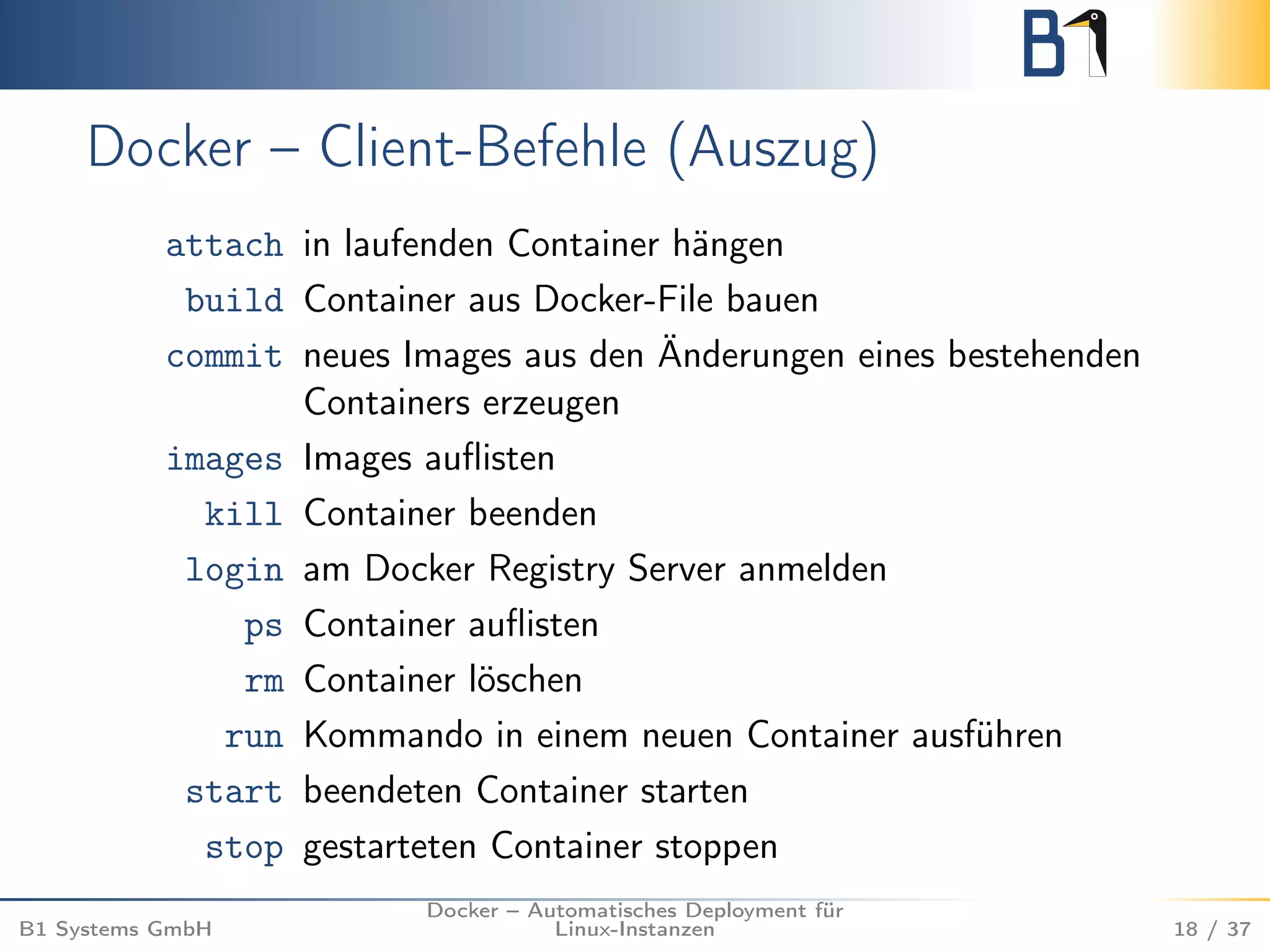 Docker – Client-Befehle (Auszug) 
attach in laufenden Container hängen 
build Container aus Docker-File bauen 
commit neues Images aus den Änderungen eines bestehenden 
Containers erzeugen 
images Images auflisten 
kill Container beenden 
login am Docker Registry Server anmelden 
ps Container auflisten 
rm Container löschen 
run Kommando in einem neuen Container ausführen 
start beendeten Container starten 
stop gestarteten Container stoppen 
B1 Systems GmbH 
Docker – Automatisches Deployment für 
Linux-Instanzen 18 / 37 
 