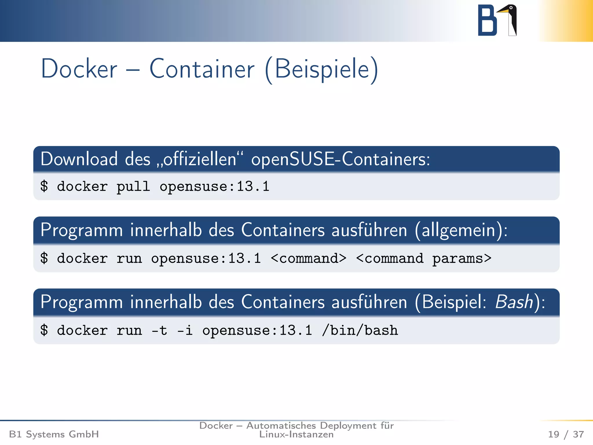 Docker – Container (Beispiele) 
Download des „offiziellen“ openSUSE-Containers: 
$ docker pull opensuse:13.1 
Programm innerhalb des Containers ausführen (allgemein): 
$ docker run opensuse:13.1 <command> <command params> 
Programm innerhalb des Containers ausführen (Beispiel: Bash): 
$ docker run -t -i opensuse:13.1 /bin/bash 
B1 Systems GmbH 
Docker – Automatisches Deployment für 
Linux-Instanzen 19 / 37 
 