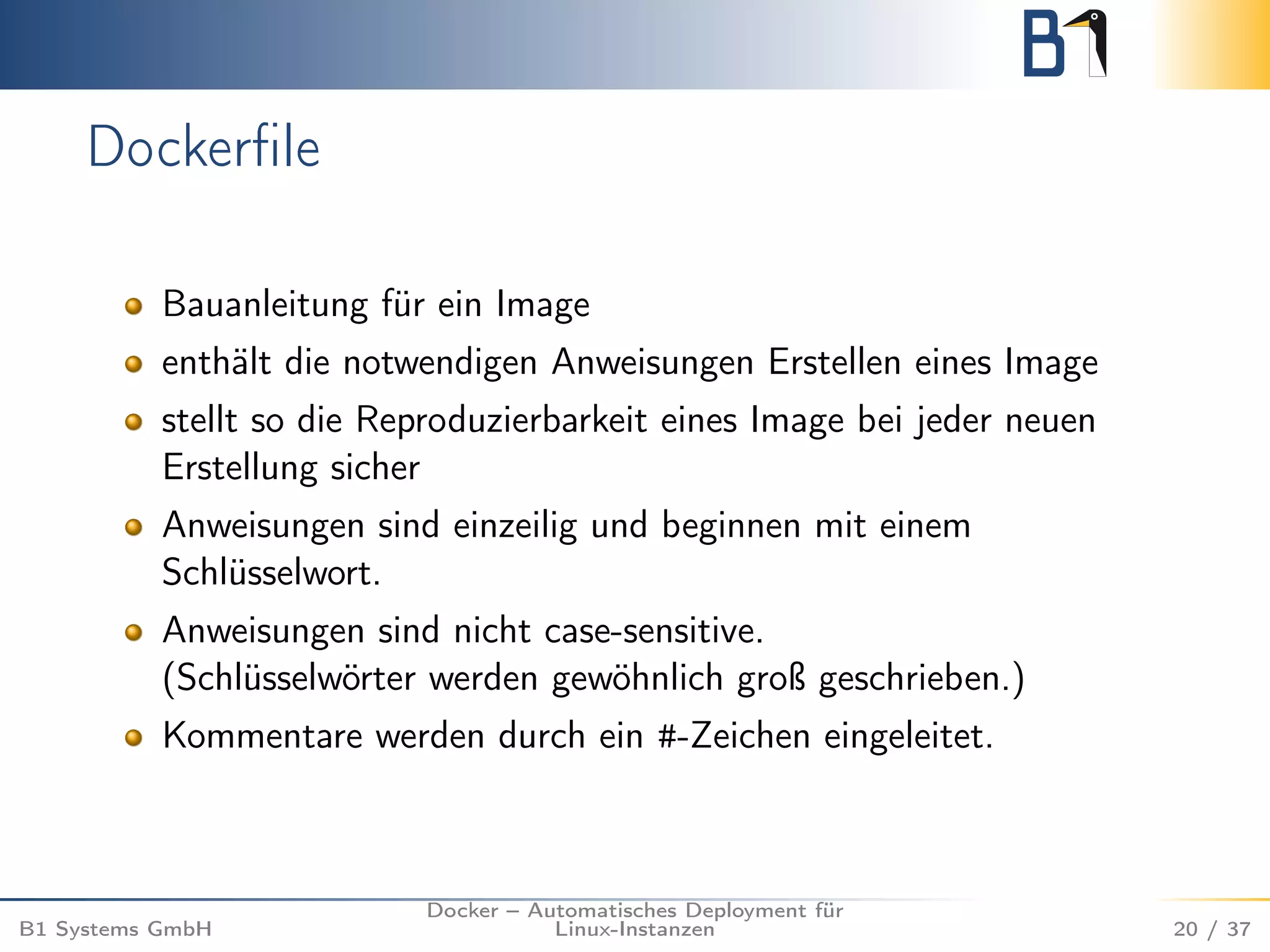 Dockerfile 
Bauanleitung für ein Image 
enthält die notwendigen Anweisungen Erstellen eines Image 
stellt so die Reproduzierbarkeit eines Image bei jeder neuen 
Erstellung sicher 
Anweisungen sind einzeilig und beginnen mit einem 
Schlüsselwort. 
Anweisungen sind nicht case-sensitive. 
(Schlüsselwörter werden gewöhnlich groß geschrieben.) 
Kommentare werden durch ein #-Zeichen eingeleitet. 
B1 Systems GmbH 
Docker – Automatisches Deployment für 
Linux-Instanzen 20 / 37 
 