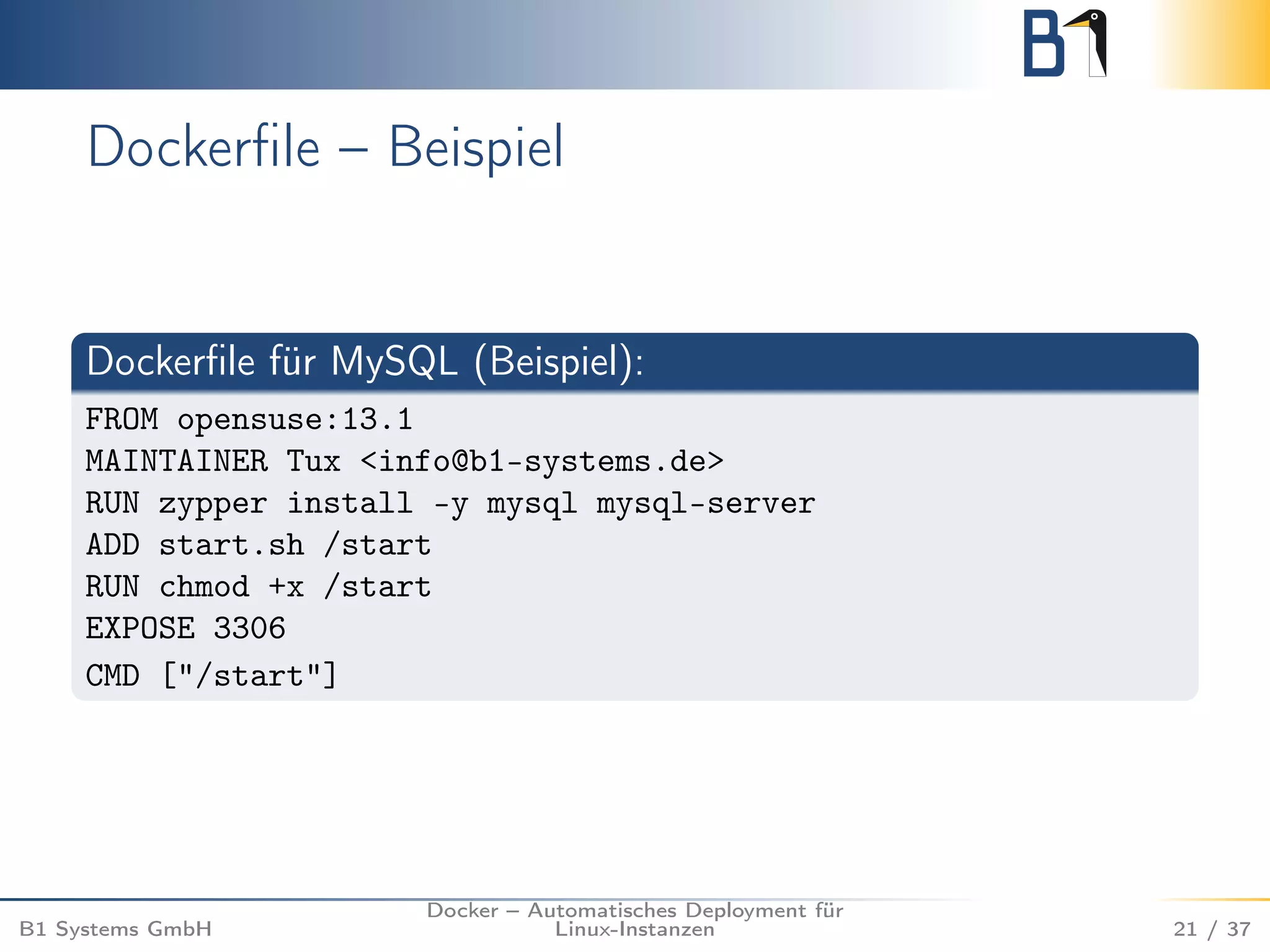 Dockerfile – Beispiel 
Dockerfile für MySQL (Beispiel): 
FROM opensuse:13.1 
MAINTAINER Tux <info@b1-systems.de> 
RUN zypper install -y mysql mysql-server 
ADD start.sh /start 
RUN chmod +x /start 
EXPOSE 3306 
CMD ["/start"] 
B1 Systems GmbH 
Docker – Automatisches Deployment für 
Linux-Instanzen 21 / 37 
 