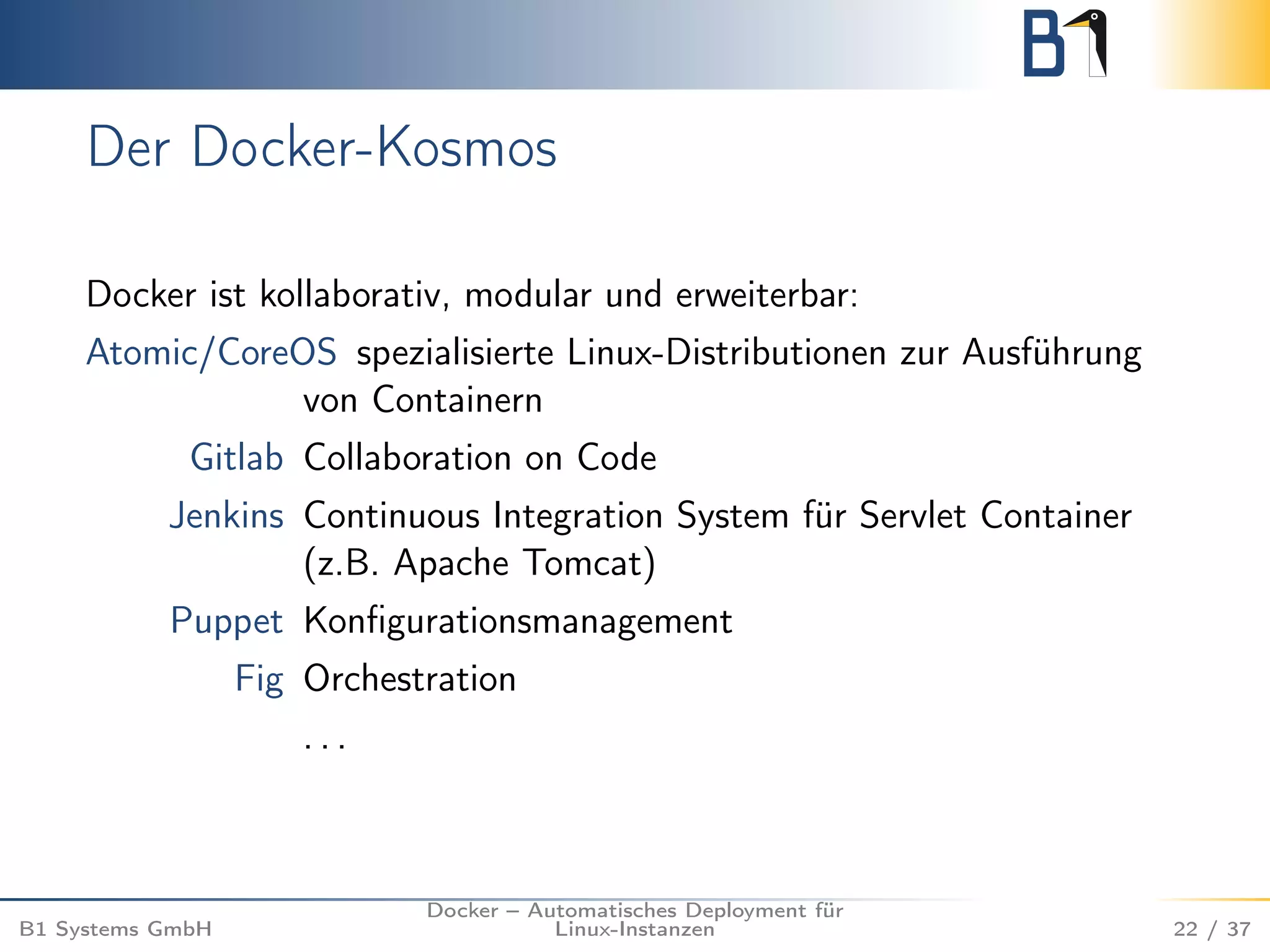 Der Docker-Kosmos 
Docker ist kollaborativ, modular und erweiterbar: 
Atomic/CoreOS spezialisierte Linux-Distributionen zur Ausführung 
von Containern 
Gitlab Collaboration on Code 
Jenkins Continuous Integration System für Servlet Container 
(z.B. Apache Tomcat) 
Puppet Konfigurationsmanagement 
Fig Orchestration 
. . . 
B1 Systems GmbH 
Docker – Automatisches Deployment für 
Linux-Instanzen 22 / 37 
 