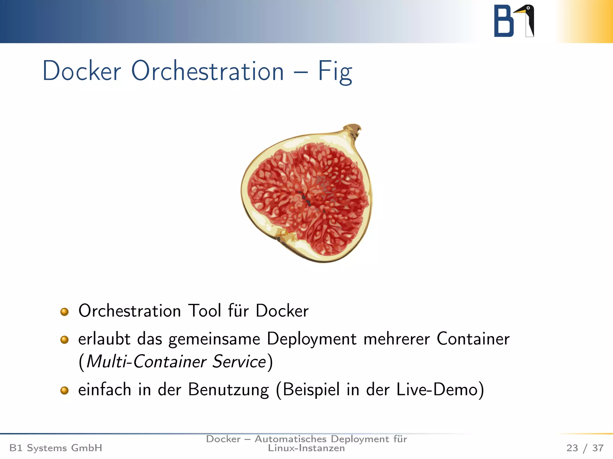 Docker Orchestration – Fig 
Orchestration Tool für Docker 
erlaubt das gemeinsame Deployment mehrerer Container 
(Multi-Container Service) 
einfach in der Benutzung (Beispiel in der Live-Demo) 
B1 Systems GmbH 
Docker – Automatisches Deployment für 
Linux-Instanzen 23 / 37 
 