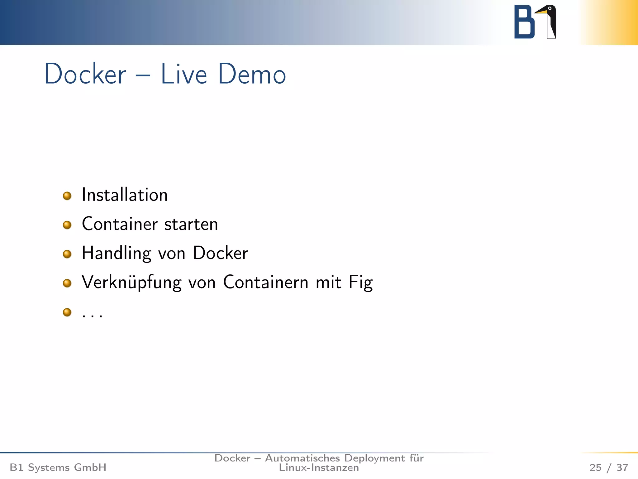 Docker – Live Demo 
Installation 
Container starten 
Handling von Docker 
Verknüpfung von Containern mit Fig 
. . . 
B1 Systems GmbH 
Docker – Automatisches Deployment für 
Linux-Instanzen 25 / 37 
 