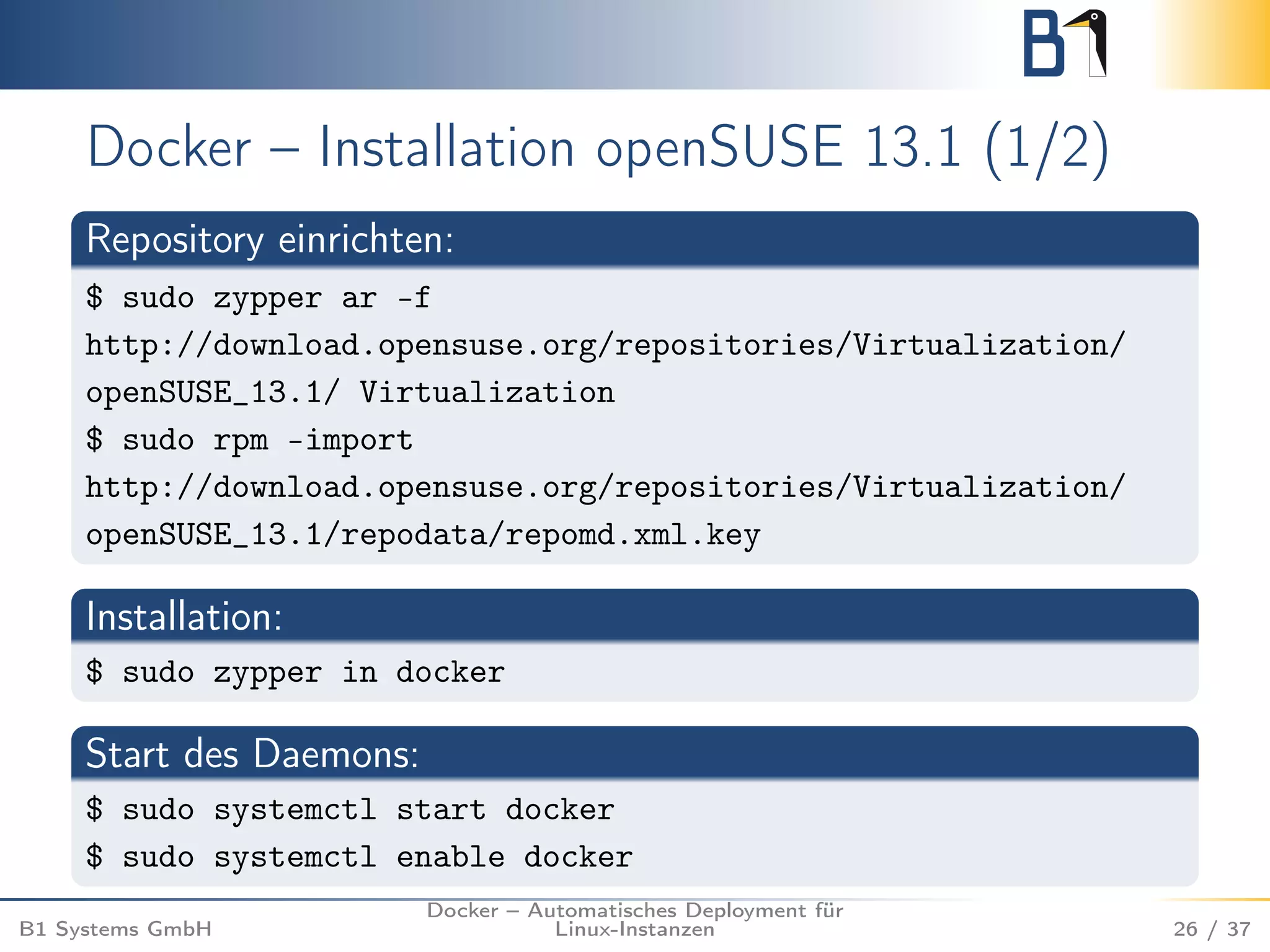 Docker – Installation openSUSE 13.1 (1/2) 
Repository einrichten: 
$ sudo zypper ar -f 
http://download.opensuse.org/repositories/Virtualization/ 
openSUSE_13.1/ Virtualization 
$ sudo rpm –import 
http://download.opensuse.org/repositories/Virtualization/ 
openSUSE_13.1/repodata/repomd.xml.key 
Installation: 
$ sudo zypper in docker 
Start des Daemons: 
$ sudo systemctl start docker 
$ sudo systemctl enable docker 
B1 Systems GmbH 
Docker – Automatisches Deployment für 
Linux-Instanzen 26 / 37 
 