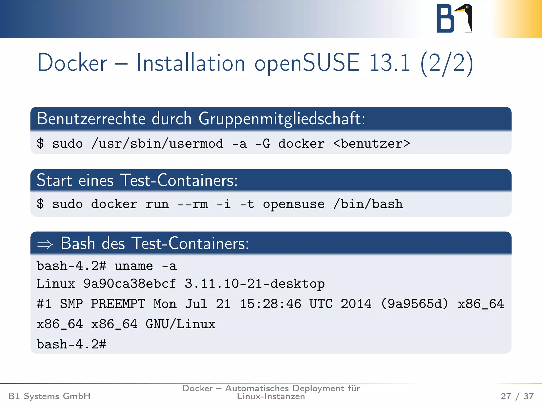 Docker – Installation openSUSE 13.1 (2/2) 
Benutzerrechte durch Gruppenmitgliedschaft: 
$ sudo /usr/sbin/usermod -a -G docker <benutzer> 
Start eines Test-Containers: 
$ sudo docker run --rm -i -t opensuse /bin/bash 
) Bash des Test-Containers: 
bash-4.2# uname -a 
Linux 9a90ca38ebcf 3.11.10-21-desktop 
#1 SMP PREEMPT Mon Jul 21 15:28:46 UTC 2014 (9a9565d) x86_64 
x86_64 x86_64 GNU/Linux 
bash-4.2# 
B1 Systems GmbH 
Docker – Automatisches Deployment für 
Linux-Instanzen 27 / 37 
 