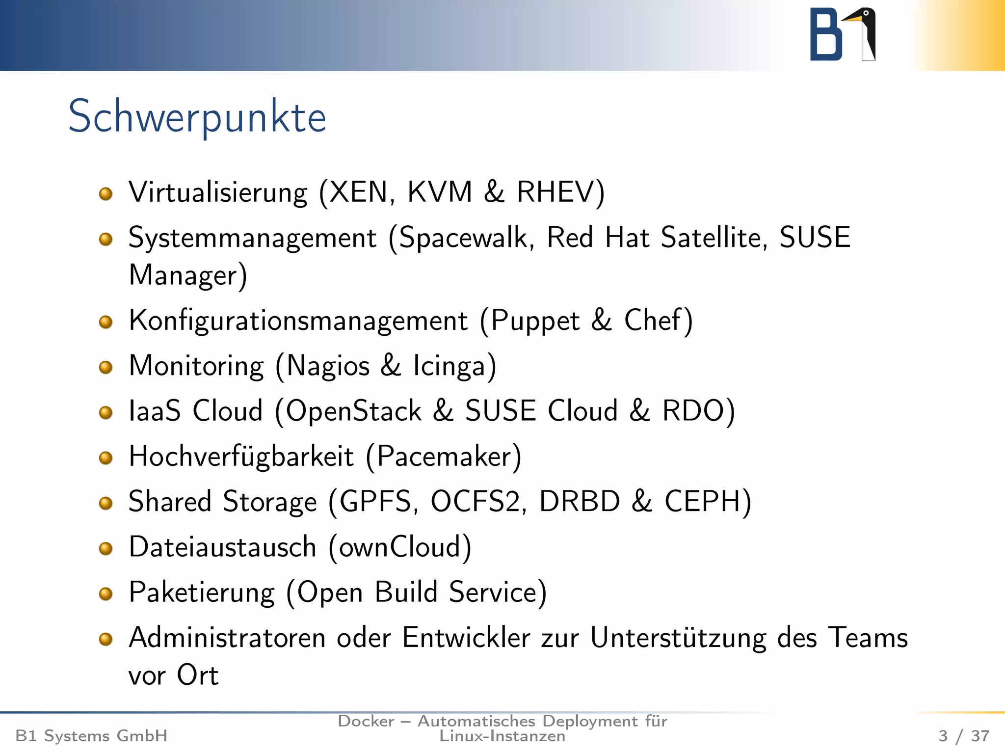 Schwerpunkte 
Virtualisierung (XEN, KVM & RHEV) 
Systemmanagement (Spacewalk, Red Hat Satellite, SUSE 
Manager) 
Konfigurationsmanagement (Puppet & Chef) 
Monitoring (Nagios & Icinga) 
IaaS Cloud (OpenStack & SUSE Cloud & RDO) 
Hochverfügbarkeit (Pacemaker) 
Shared Storage (GPFS, OCFS2, DRBD & CEPH) 
Dateiaustausch (ownCloud) 
Paketierung (Open Build Service) 
Administratoren oder Entwickler zur Unterstützung des Teams 
vor Ort 
B1 Systems GmbH 
Docker – Automatisches Deployment für 
Linux-Instanzen 3 / 37 
 