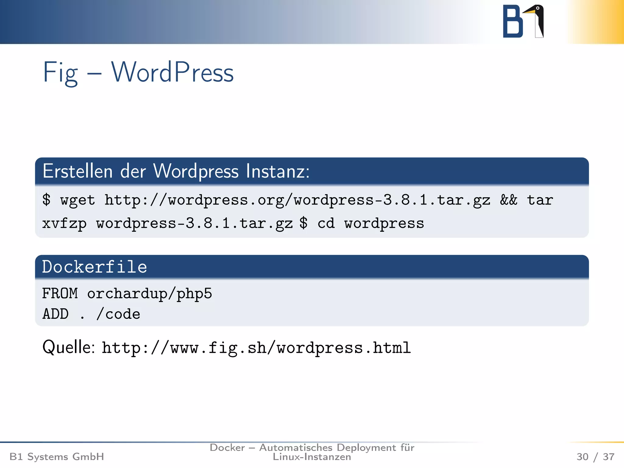 Fig – WordPress 
Erstellen der Wordpress Instanz: 
$ wget http://wordpress.org/wordpress-3.8.1.tar.gz && tar 
xvfzp wordpress-3.8.1.tar.gz $ cd wordpress 
Dockerfile 
FROM orchardup/php5 
ADD . /code 
Quelle: http://www.fig.sh/wordpress.html 
B1 Systems GmbH 
Docker – Automatisches Deployment für 
Linux-Instanzen 30 / 37 
 