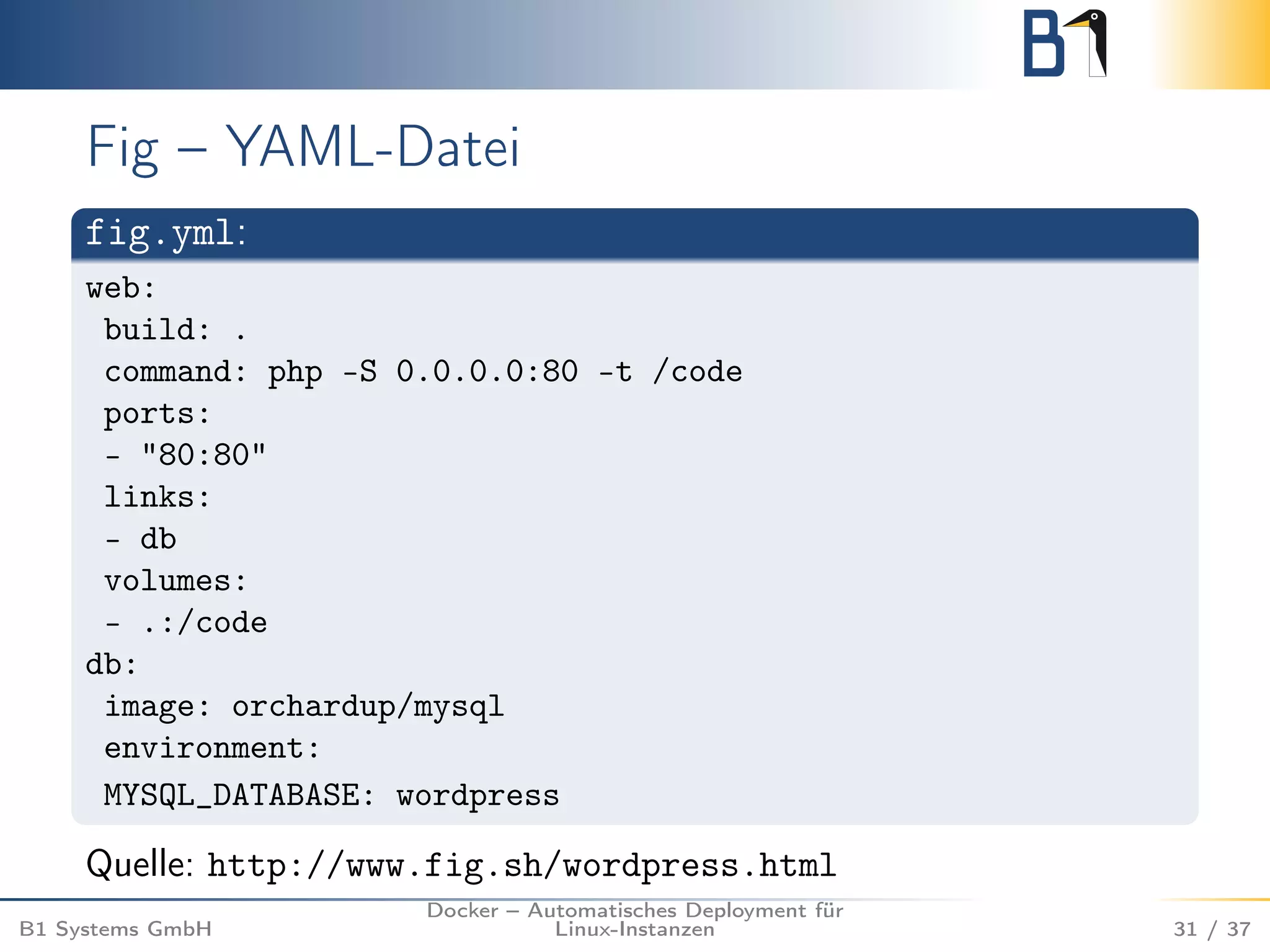 Fig – YAML-Datei 
fig.yml: 
web: 
build: . 
command: php -S 0.0.0.0:80 -t /code 
ports: 
- "80:80" 
links: 
- db 
volumes: 
- .:/code 
db: 
image: orchardup/mysql 
environment: 
MYSQL_DATABASE: wordpress 
Quelle: http://www.fig.sh/wordpress.html 
B1 Systems GmbH 
Docker – Automatisches Deployment für 
Linux-Instanzen 31 / 37 
 
