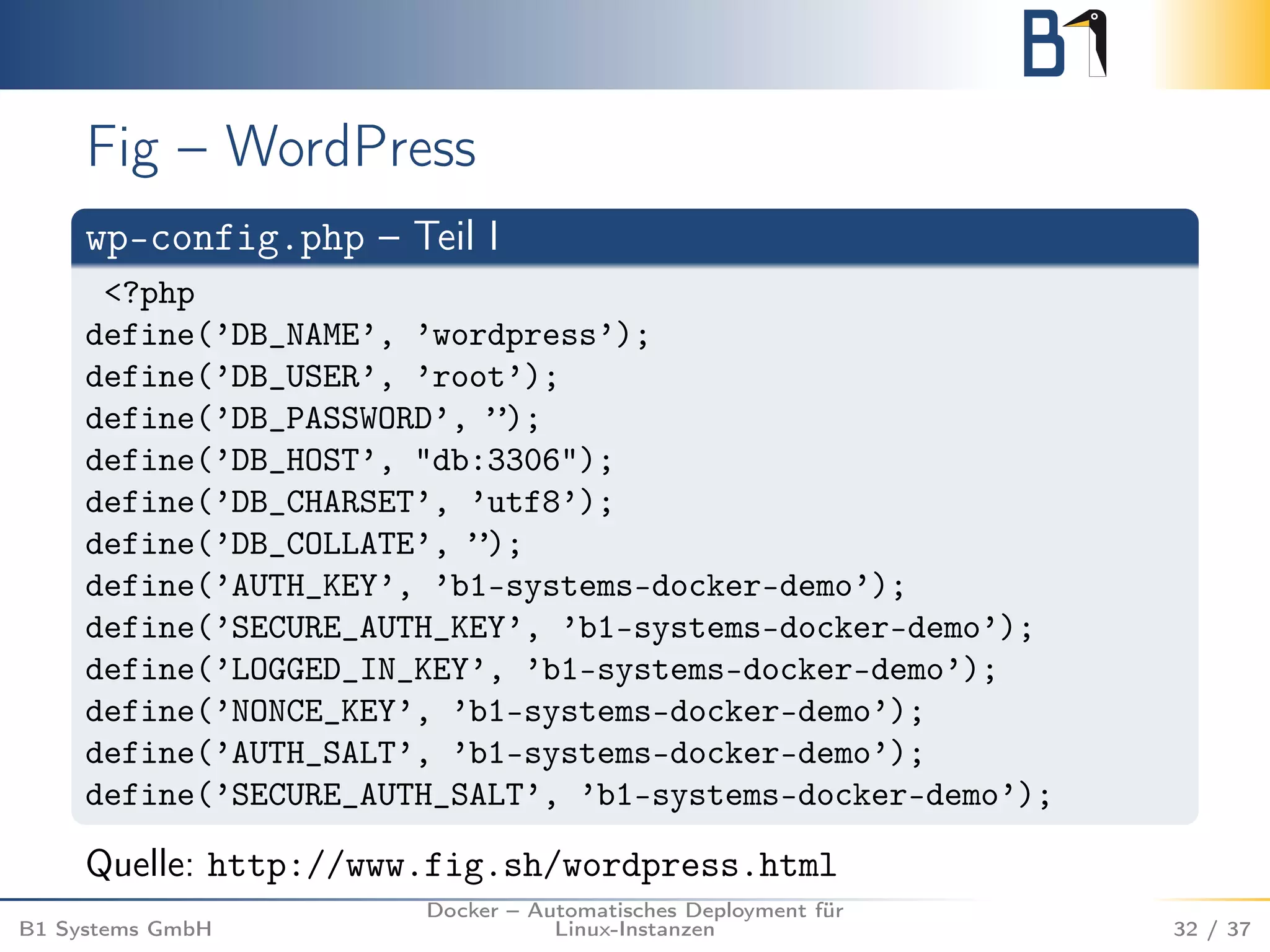 Fig – WordPress 
wp-config.php – Teil I 
<?php 
define(’DB_NAME’, ’wordpress’); 
define(’DB_USER’, ’root’); 
define(’DB_PASSWORD’, ”); 
define(’DB_HOST’, "db:3306"); 
define(’DB_CHARSET’, ’utf8’); 
define(’DB_COLLATE’, ”); 
define(’AUTH_KEY’, ’b1-systems-docker-demo’); 
define(’SECURE_AUTH_KEY’, ’b1-systems-docker-demo’); 
define(’LOGGED_IN_KEY’, ’b1-systems-docker-demo’); 
define(’NONCE_KEY’, ’b1-systems-docker-demo’); 
define(’AUTH_SALT’, ’b1-systems-docker-demo’); 
define(’SECURE_AUTH_SALT’, ’b1-systems-docker-demo’); 
Quelle: http://www.fig.sh/wordpress.html 
B1 Systems GmbH 
Docker – Automatisches Deployment für 
Linux-Instanzen 32 / 37 
 
