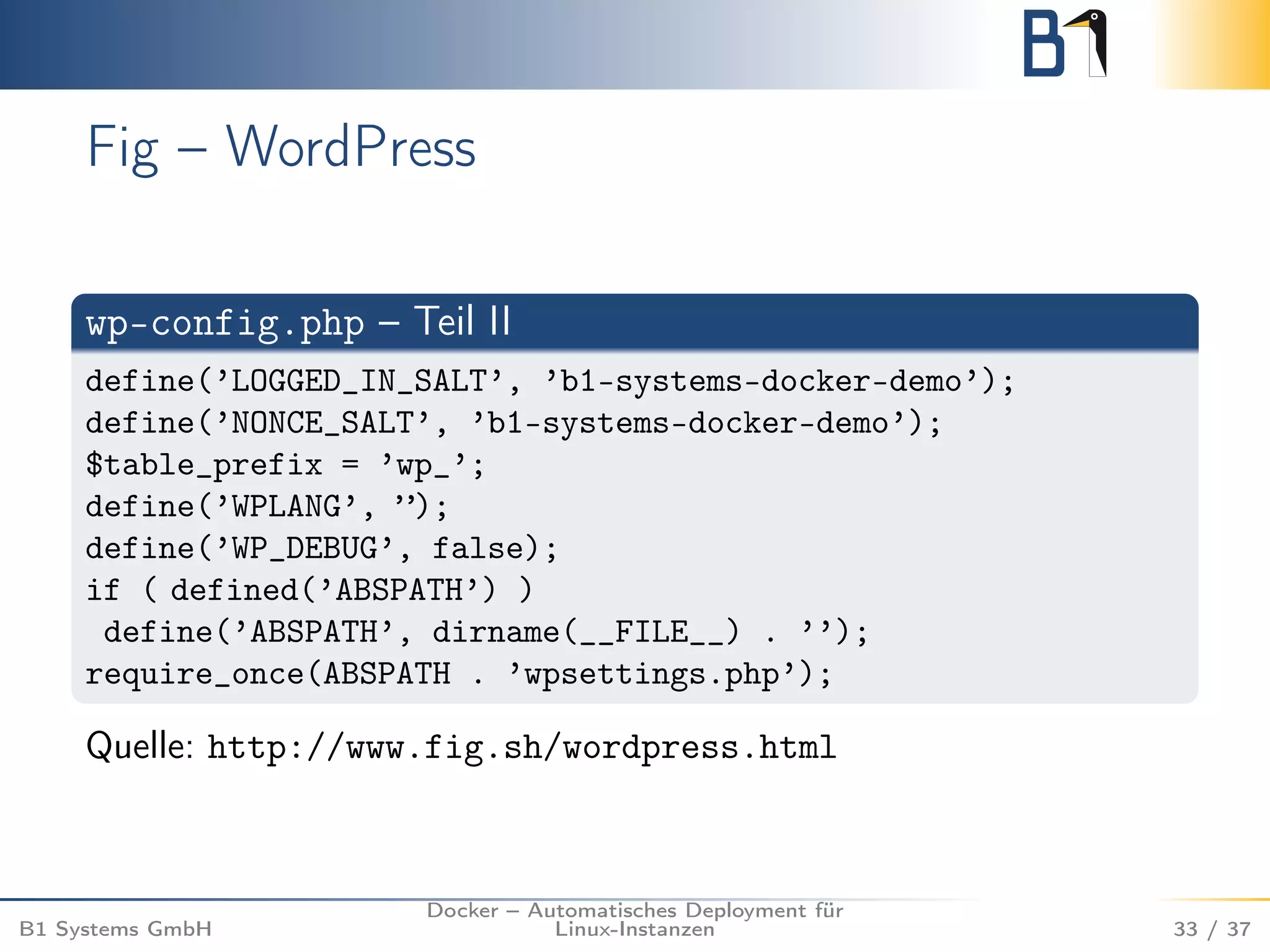 Fig – WordPress 
wp-config.php – Teil II 
define(’LOGGED_IN_SALT’, ’b1-systems-docker-demo’); 
define(’NONCE_SALT’, ’b1-systems-docker-demo’); 
$table_prefix = ’wp_’; 
define(’WPLANG’, ”); 
define(’WP_DEBUG’, false); 
if ( defined(’ABSPATH’) ) 
define(’ABSPATH’, dirname(__FILE__) . ’’); 
require_once(ABSPATH . ’wpsettings.php’); 
Quelle: http://www.fig.sh/wordpress.html 
B1 Systems GmbH 
Docker – Automatisches Deployment für 
Linux-Instanzen 33 / 37 
 
