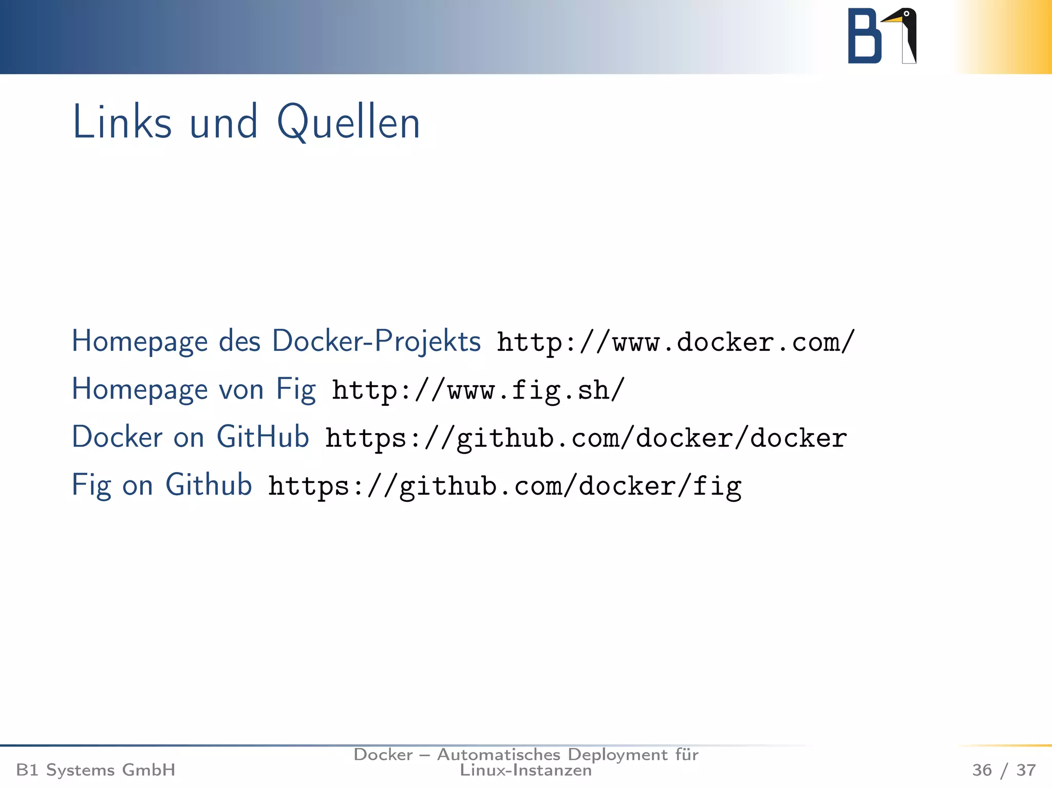 Links und Quellen 
Homepage des Docker-Projekts http://www.docker.com/ 
Homepage von Fig http://www.fig.sh/ 
Docker on GitHub https://github.com/docker/docker 
Fig on Github https://github.com/docker/fig 
B1 Systems GmbH 
Docker – Automatisches Deployment für 
Linux-Instanzen 36 / 37 
 