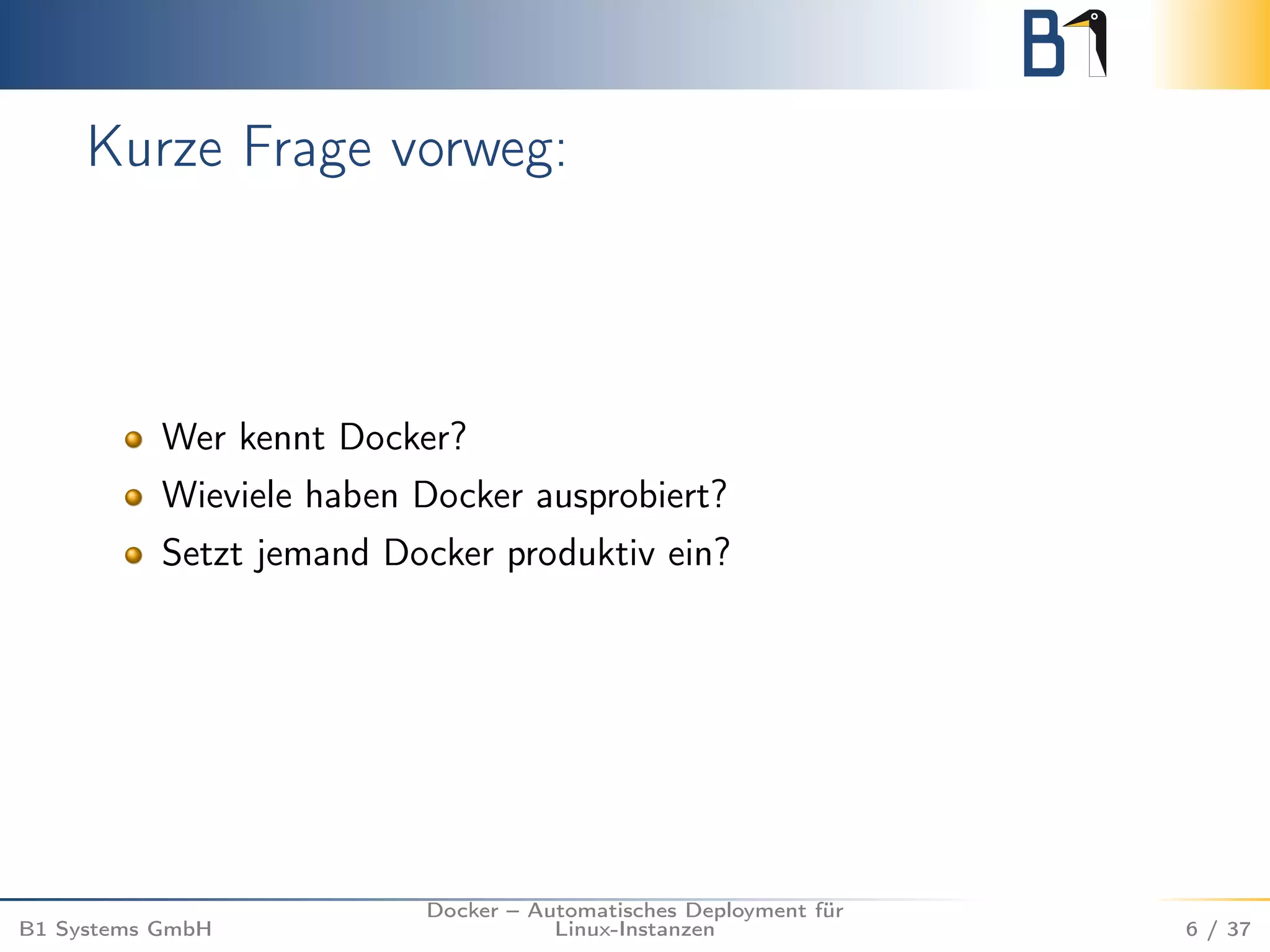 Kurze Frage vorweg: 
Wer kennt Docker? 
Wieviele haben Docker ausprobiert? 
Setzt jemand Docker produktiv ein? 
B1 Systems GmbH 
Docker – Automatisches Deployment für 
Linux-Instanzen 6 / 37 
 