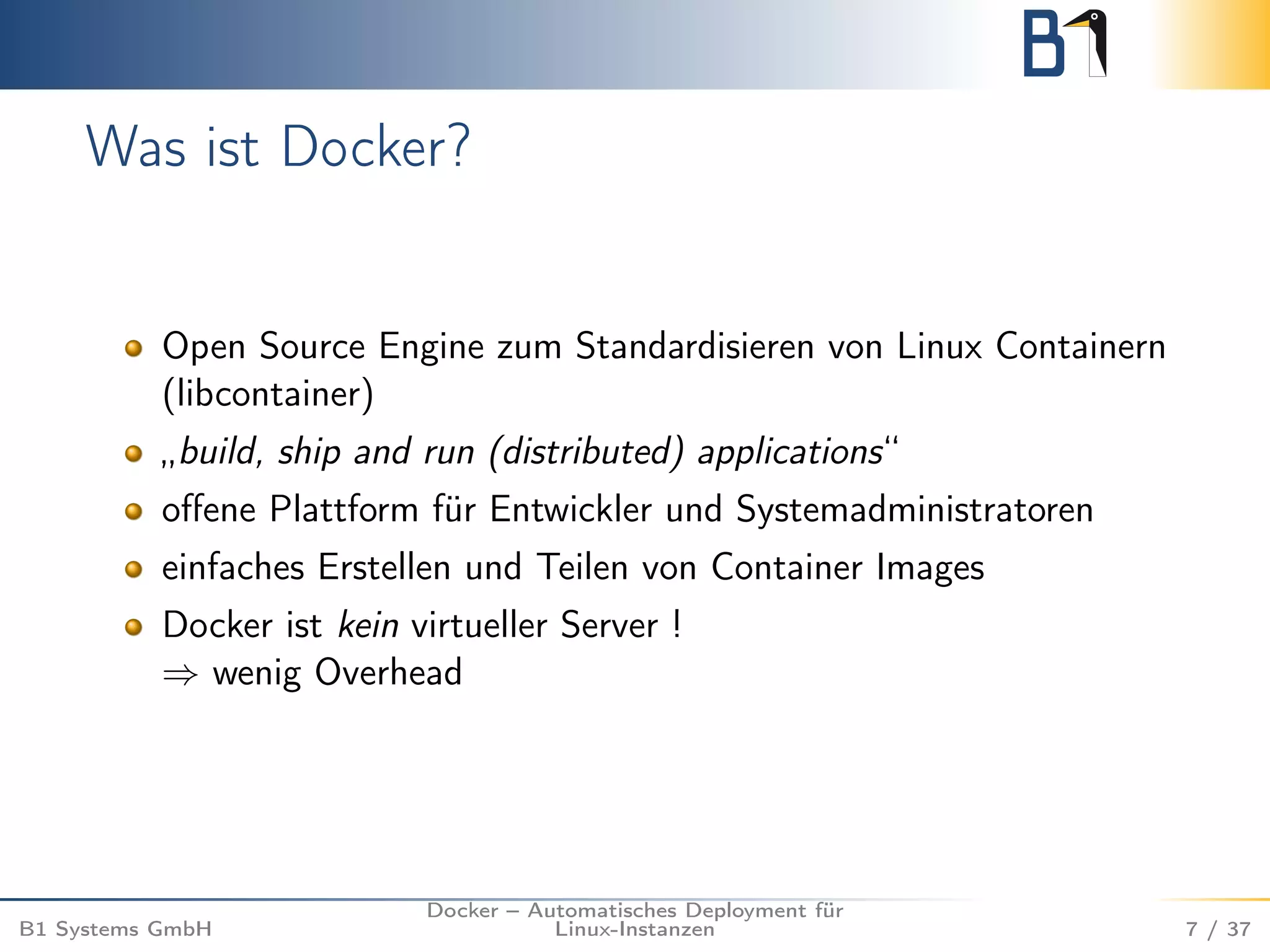 Was ist Docker? 
Open Source Engine zum Standardisieren von Linux Containern 
(libcontainer) 
„build, ship and run (distributed) applications“ 
offene Plattform für Entwickler und Systemadministratoren 
einfaches Erstellen und Teilen von Container Images 
Docker ist kein virtueller Server ! 
) wenig Overhead 
B1 Systems GmbH 
Docker – Automatisches Deployment für 
Linux-Instanzen 7 / 37 
 