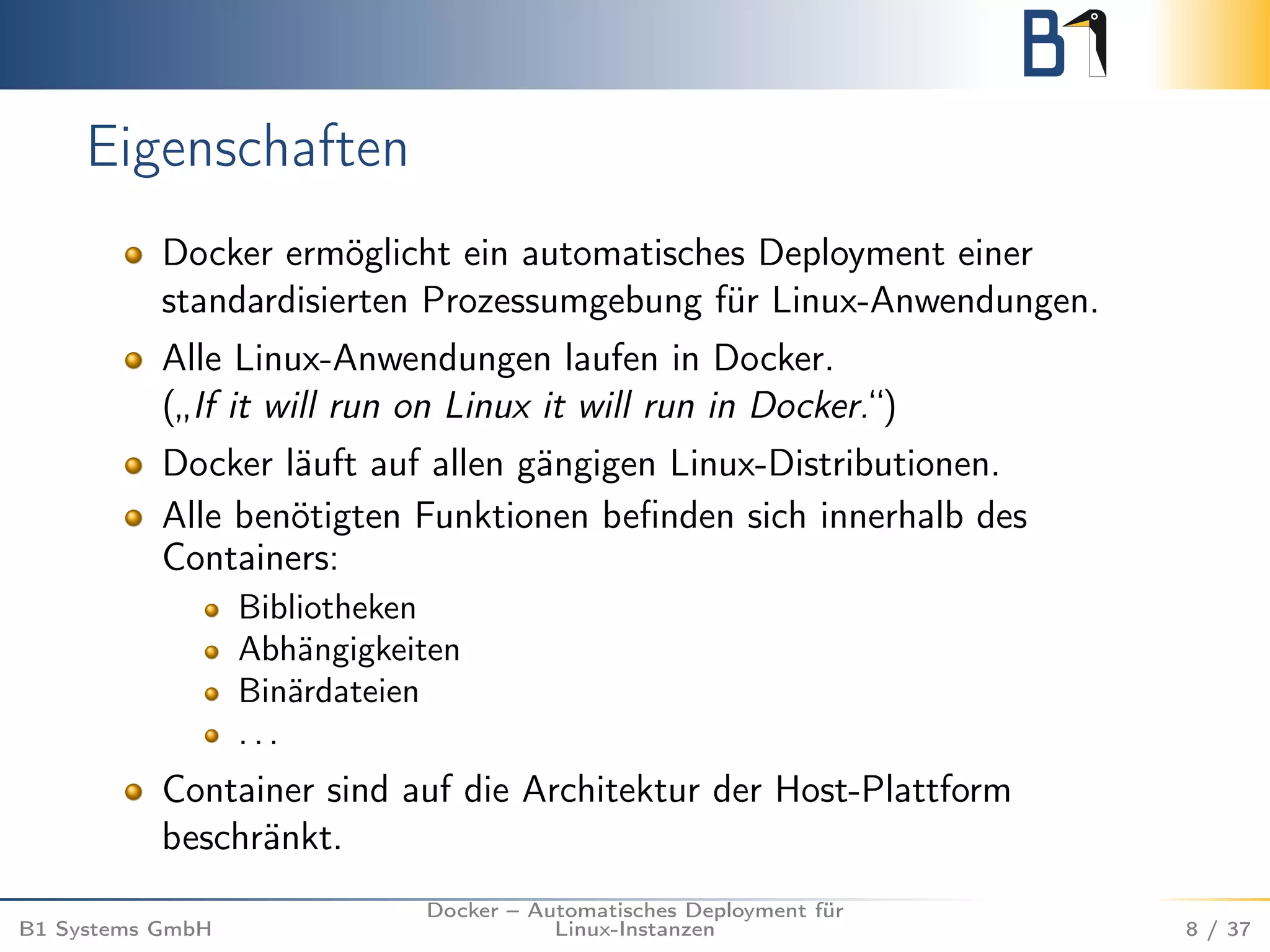 Eigenschaften 
Docker ermöglicht ein automatisches Deployment einer 
standardisierten Prozessumgebung für Linux-Anwendungen. 
Alle Linux-Anwendungen laufen in Docker. 
(„If it will run on Linux it will run in Docker.“) 
Docker läuft auf allen gängigen Linux-Distributionen. 
Alle benötigten Funktionen befinden sich innerhalb des 
Containers: 
Bibliotheken 
Abhängigkeiten 
Binärdateien 
. . . 
Container sind auf die Architektur der Host-Plattform 
beschränkt. 
B1 Systems GmbH 
Docker – Automatisches Deployment für 
Linux-Instanzen 8 / 37 
 
