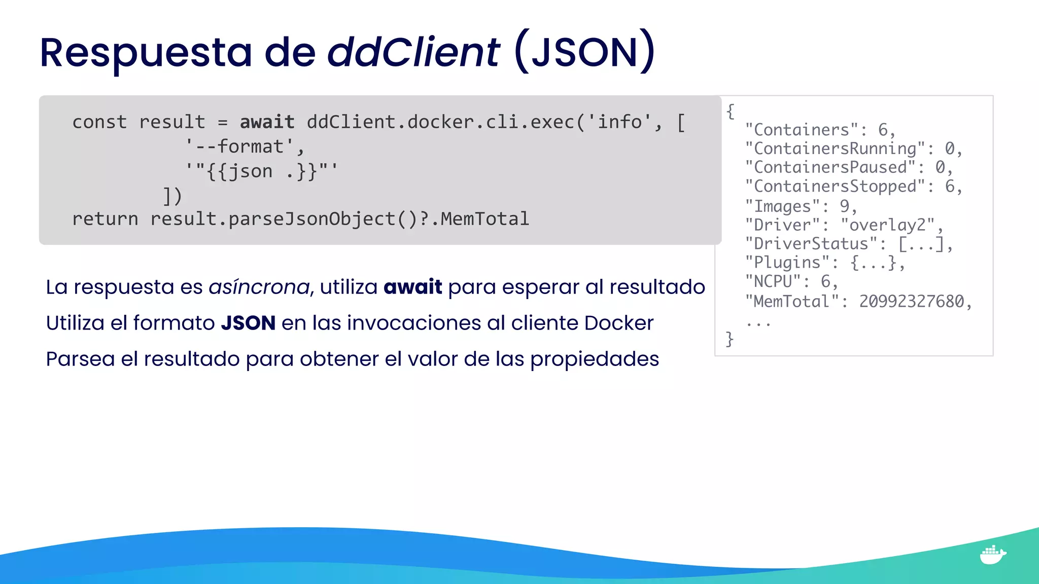 Respuesta de ddClient (JSON)
const result = await ddClient.docker.cli.exec('info', [
'--format',
'"{{json .}}"'
])
return result.parseJsonObject()?.MemTotal
La respuesta es asíncrona, utiliza await para esperar al resultado
Utiliza el formato JSON en las invocaciones al cliente Docker
Parsea el resultado para obtener el valor de las propiedades
{
"Containers": 6,
"ContainersRunning": 0,
"ContainersPaused": 0,
"ContainersStopped": 6,
"Images": 9,
"Driver": "overlay2",
"DriverStatus": [...],
"Plugins": {...},
"NCPU": 6,
"MemTotal": 20992327680,
...
}
 