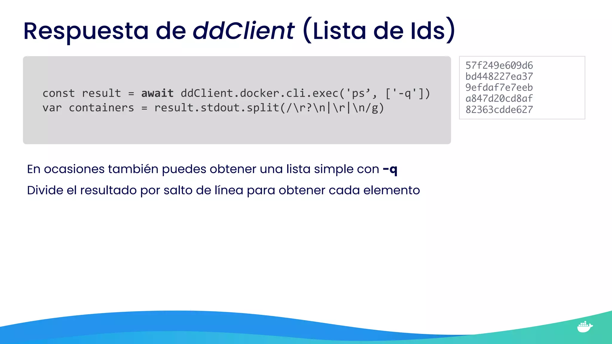 Respuesta de ddClient (Lista de Ids)
const result = await ddClient.docker.cli.exec('ps’, ['-q'])
var containers = result.stdout.split(/r?n|r|n/g)
En ocasiones también puedes obtener una lista simple con -q
Divide el resultado por salto de línea para obtener cada elemento
57f249e609d6
bd448227ea37
9efdaf7e7eeb
a847d20cd8af
82363cdde627
 