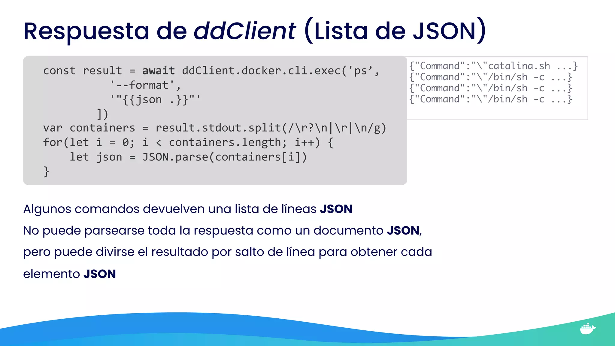 Respuesta de ddClient (Lista de JSON)
const result = await ddClient.docker.cli.exec('ps’,
'--format',
'"{{json .}}"'
])
var containers = result.stdout.split(/r?n|r|n/g)
for(let i = 0; i < containers.length; i++) {
let json = JSON.parse(containers[i])
}
Algunos comandos devuelven una lista de líneas JSON
No puede parsearse toda la respuesta como un documento JSON,
pero puede divirse el resultado por salto de línea para obtener cada
elemento JSON
{"Command":""catalina.sh ...}
{"Command":""/bin/sh -c ...}
{"Command":""/bin/sh -c ...}
{"Command":""/bin/sh -c ...}
 