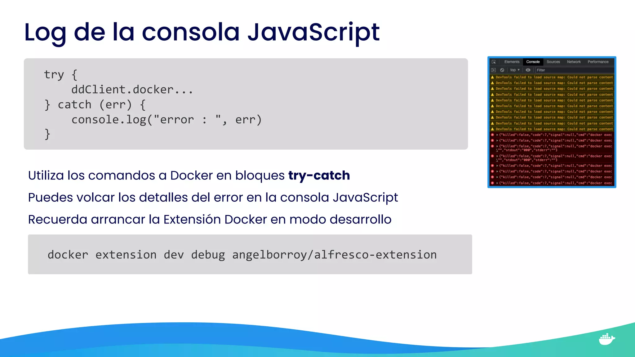 Log de la consola JavaScript
try {
ddClient.docker...
} catch (err) {
console.log("error : ", err)
}
Utiliza los comandos a Docker en bloques try-catch
Puedes volcar los detalles del error en la consola JavaScript
Recuerda arrancar la Extensión Docker en modo desarrollo
docker extension dev debug angelborroy/alfresco-extension
 
