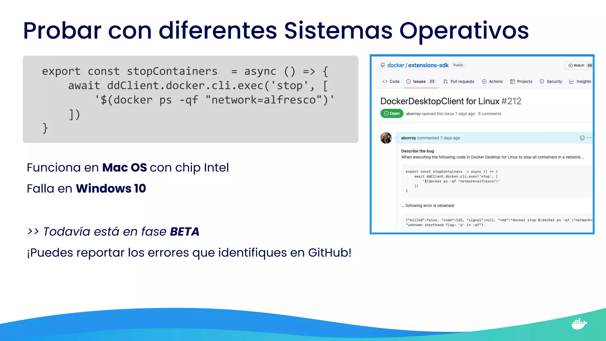 Probar con diferentes Sistemas Operativos
export const stopContainers = async () => {
await ddClient.docker.cli.exec('stop', [
'$(docker ps -qf "network=alfresco")'
])
}
Funciona en Mac OS con chip Intel
Falla en Windows 10
>> Todavía está en fase BETA
¡Puedes reportar los errores que identifiques en GitHub!
 