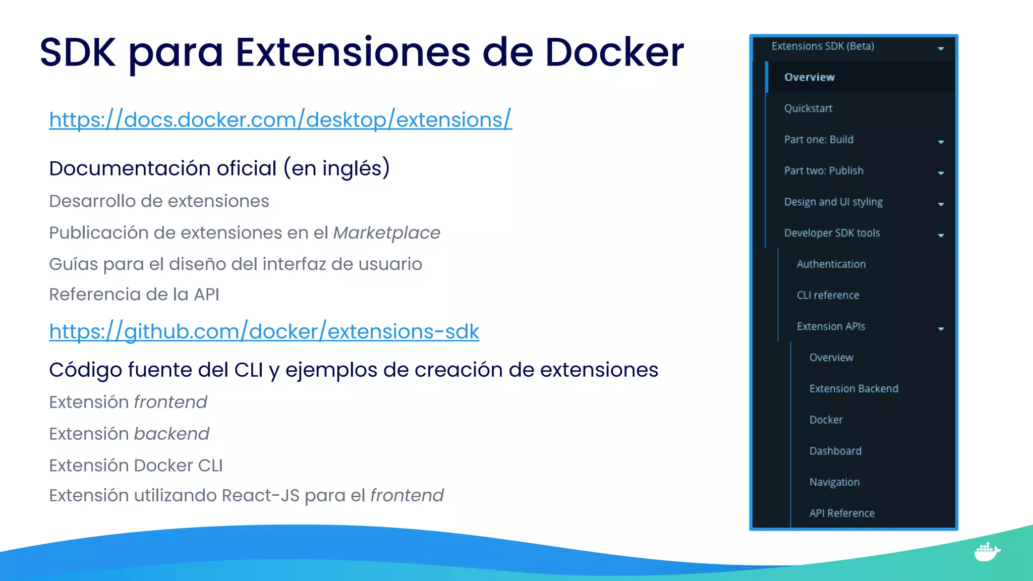 SDK para Extensiones de Docker
https://docs.docker.com/desktop/extensions/
https://github.com/docker/extensions-sdk
Documentación oficial (en inglés)
Desarrollo de extensiones
Publicación de extensiones en el Marketplace
Guías para el diseño del interfaz de usuario
Referencia de la API
Código fuente del CLI y ejemplos de creación de extensiones
Extensión frontend
Extensión backend
Extensión Docker CLI
Extensión utilizando React-JS para el frontend
 