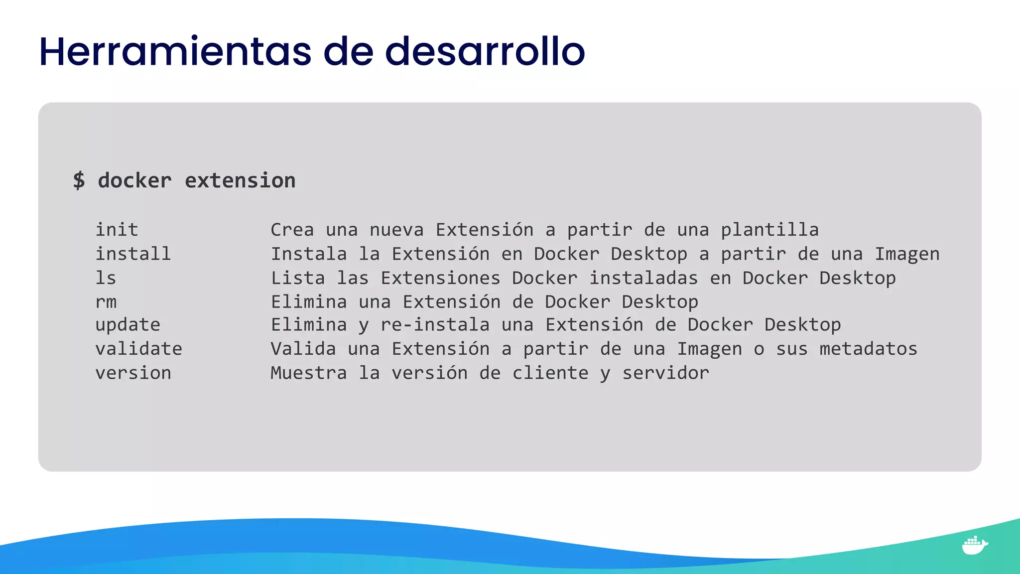 $ docker extension
init Crea una nueva Extensión a partir de una plantilla
install Instala la Extensión en Docker Desktop a partir de una Imagen
ls Lista las Extensiones Docker instaladas en Docker Desktop
rm Elimina una Extensión de Docker Desktop
update Elimina y re-instala una Extensión de Docker Desktop
validate Valida una Extensión a partir de una Imagen o sus metadatos
version Muestra la versión de cliente y servidor
Herramientas de desarrollo
 