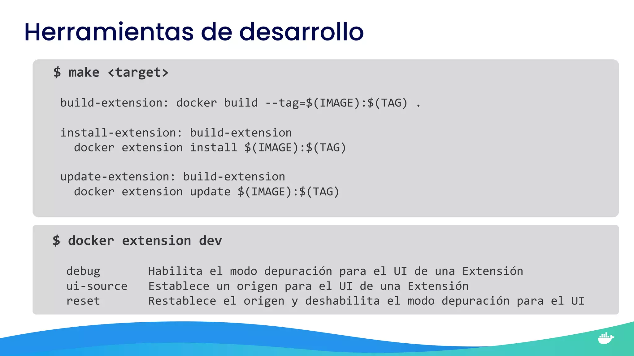 $ docker extension dev
debug Habilita el modo depuración para el UI de una Extensión
ui-source Establece un origen para el UI de una Extensión
reset Restablece el origen y deshabilita el modo depuración para el UI
Herramientas de desarrollo
$ make <target>
build-extension: docker build --tag=$(IMAGE):$(TAG) .
install-extension: build-extension
docker extension install $(IMAGE):$(TAG)
update-extension: build-extension
docker extension update $(IMAGE):$(TAG)
 