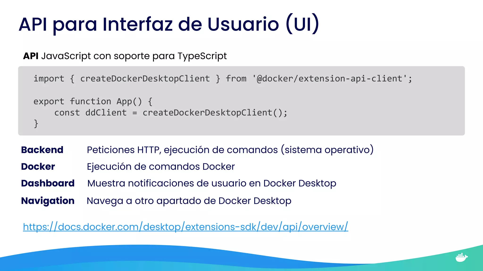API para Interfaz de Usuario (UI)
API JavaScript con soporte para TypeScript
import { createDockerDesktopClient } from '@docker/extension-api-client';
export function App() {
const ddClient = createDockerDesktopClient();
}
Backend Peticiones HTTP, ejecución de comandos (sistema operativo)
Docker Ejecución de comandos Docker
Dashboard Muestra notificaciones de usuario en Docker Desktop
Navigation Navega a otro apartado de Docker Desktop
https://docs.docker.com/desktop/extensions-sdk/dev/api/overview/
 
