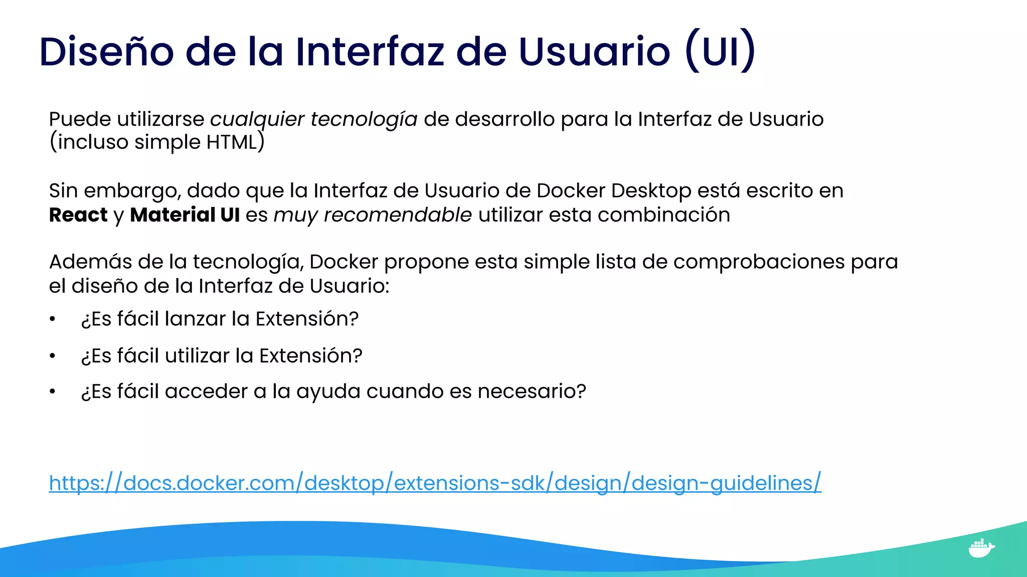 Diseño de la Interfaz de Usuario (UI)
Puede utilizarse cualquier tecnología de desarrollo para la Interfaz de Usuario
(incluso simple HTML)
Sin embargo, dado que la Interfaz de Usuario de Docker Desktop está escrito en
React y Material UI es muy recomendable utilizar esta combinación
Además de la tecnología, Docker propone esta simple lista de comprobaciones para
el diseño de la Interfaz de Usuario:
• ¿Es fácil lanzar la Extensión?
• ¿Es fácil utilizar la Extensión?
• ¿Es fácil acceder a la ayuda cuando es necesario?
https://docs.docker.com/desktop/extensions-sdk/design/design-guidelines/
 