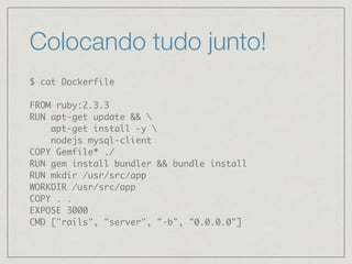 Colocando tudo junto!
$ cat Dockerfile
FROM ruby:2.3.3
RUN apt-get update && 
apt-get install -y 
nodejs mysql-client
COPY Gemfile* ./
RUN gem install bundler && bundle install
RUN mkdir /usr/src/app
WORKDIR /usr/src/app
COPY . .
EXPOSE 3000
CMD ["rails", "server", "-b", "0.0.0.0"]
 