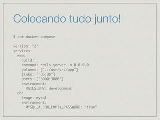 Colocando tudo junto!
$ cat docker-compose
version: "2"
services:
web:
build: .
command: rails server -b 0.0.0.0
volumes: [".:/usr/src/app"]
links: ["db:db"]
ports: ["3000:3000"]
environment:
RAILS_ENV: development
db:
image: mysql
environment:
MYSQL_ALLOW_EMPTY_PASSWORD: "true"
 