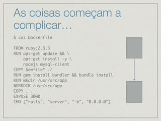 As coisas começam a
complicar…
$ cat Dockerfile
FROM ruby:2.3.3
RUN apt-get update && 
apt-get install -y 
nodejs mysql-client
COPY Gemfile* ./
RUN gem install bundler && bundle install
RUN mkdir /usr/src/app
WORKDIR /usr/src/app
COPY . .
EXPOSE 3000
CMD ["rails", "server", "-b", "0.0.0.0"]
 