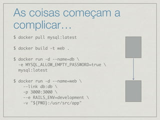 As coisas começam a
complicar…
$ docker pull mysql:latest
$ docker build -t web .
$ docker run -d --name=db 
-e MYSQL_ALLOW_EMPTY_PASSWORD=true 
mysql:latest
$ docker run -d --name=web 
--link db:db 
-p 3000:3000 
--e RAILS_ENV=development 
-v "${PWD}:/usr/src/app"
 
