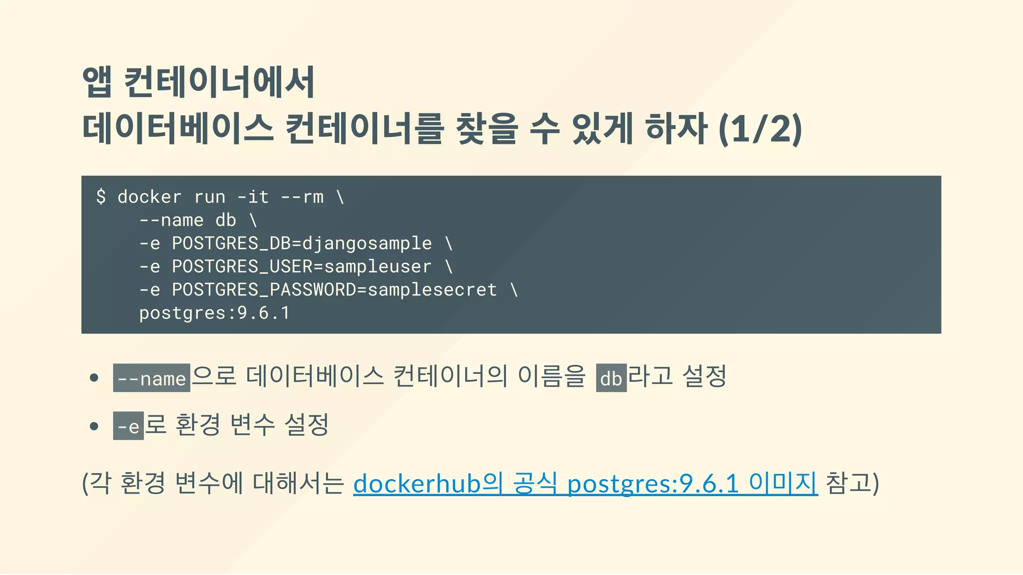 앱 컨테이너에서 
데이터베이스 컨테이너를 찾을 수 있게 하자 (1/2)
$ docker run -it --rm 
--name db 
-e POSTGRES_DB=djangosample 
-e POSTGRES_USER=sampleuser 
-e POSTGRES_PASSWORD=samplesecret 
postgres:9.6.1
--name 으로 데이터베이스 컨테이너의 이름을  db 라고 설정
-e 로 환경 변수 설정
(각 환경 변수에 대해서는 dockerhub의 공식 postgres:9.6.1 이미지 참고)
 