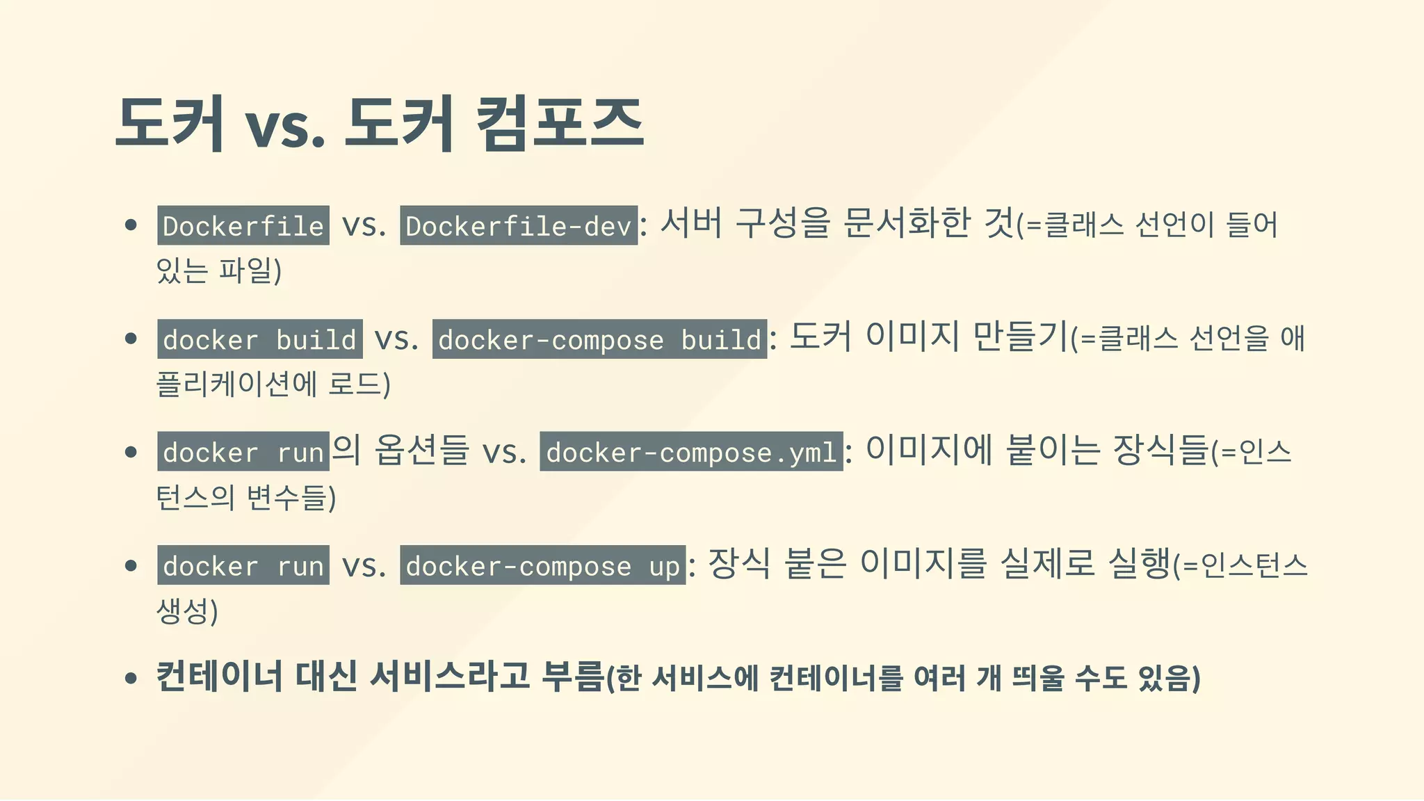 도커 vs. 도커 컴포즈
Dockerfile  vs.  Dockerfile-dev : 서버 구성을 문서화한 것(=클래스 선언이 들어
있는 파일)
docker build  vs.  docker-compose build : 도커 이미지 만들기(=클래스 선언을 애
플리케이션에 로드)
docker run 의 옵션들 vs.  docker-compose.yml : 이미지에 붙이는 장식들(=인스
턴스의 변수들)
docker run  vs.  docker-compose up : 장식 붙은 이미지를 실제로 실행(=인스턴스
생성)
컨테이너 대신 서비스라고 부름(한 서비스에 컨테이너를 여러 개 띄울 수도 있음)
 