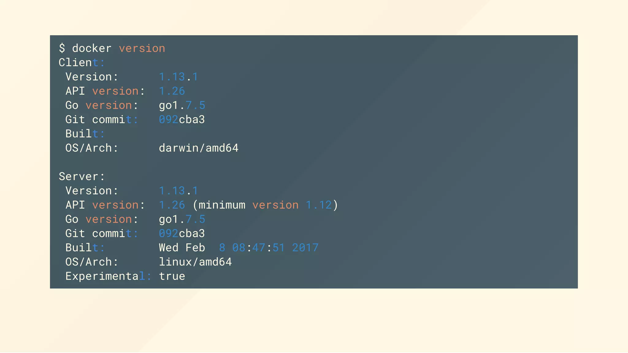 $ docker version
Client:
Version: 1.13.1
API version: 1.26
Go version: go1.7.5
Git commit: 092cba3
Built:
OS/Arch: darwin/amd64
Server:
Version: 1.13.1
API version: 1.26 (minimum version 1.12)
Go version: go1.7.5
Git commit: 092cba3
Built: Wed Feb 8 08:47:51 2017
OS/Arch: linux/amd64
Experimental: true
 