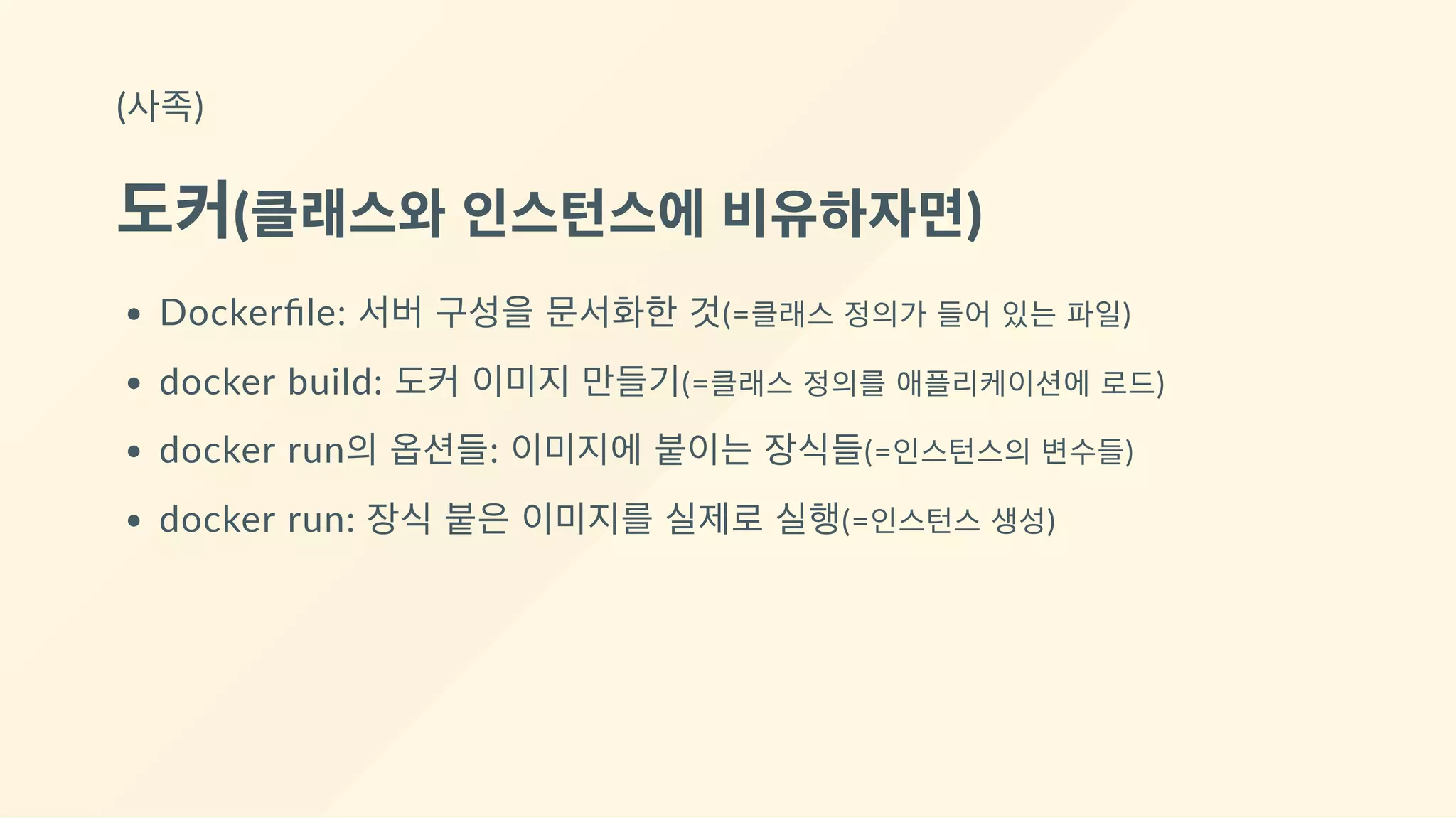 (사족)
도커(클래스와 인스턴스에 비유하자면)
Dockerﬁle: 서버 구성을 문서화한 것(=클래스 정의가 들어 있는 파일)
docker build: 도커 이미지 만들기(=클래스 정의를 애플리케이션에 로드)
docker run의 옵션들: 이미지에 붙이는 장식들(=인스턴스의 변수들)
docker run: 장식 붙은 이미지를 실제로 실행(=인스턴스 생성)
 