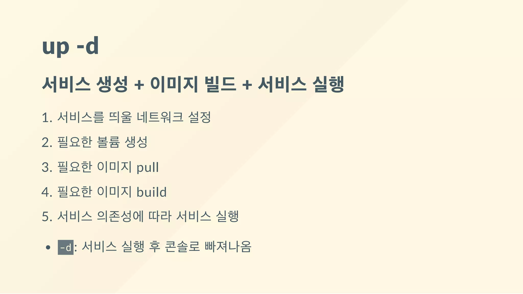 up ‐d
서비스 생성 + 이미지 빌드 + 서비스 실행
1. 서비스를 띄울 네트워크 설정
2. 필요한 볼륨 생성
3. 필요한 이미지 pull
4. 필요한 이미지 build
5. 서비스 의존성에 따라 서비스 실행
-d : 서비스 실행 후 콘솔로 빠져나옴
 
