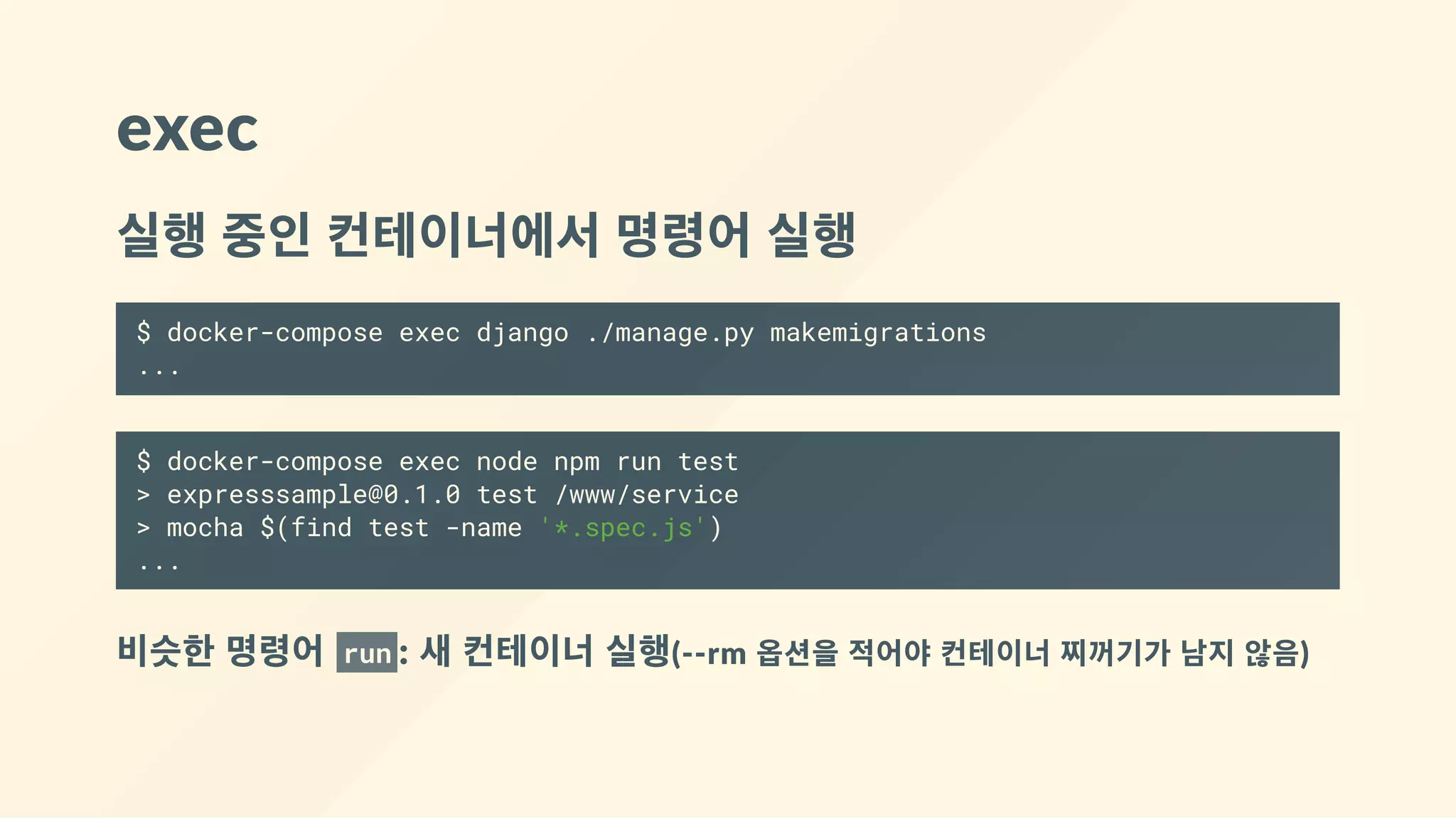 exec
실행 중인 컨테이너에서 명령어 실행
$ docker-compose exec django ./manage.py makemigrations
...
$ docker-compose exec node npm run test
> expresssample@0.1.0 test /www/service
> mocha $(find test -name '*.spec.js')
...
비슷한 명령어  run : 새 컨테이너 실행(‐‐rm 옵션을 적어야 컨테이너 찌꺼기가 남지 않음)
 