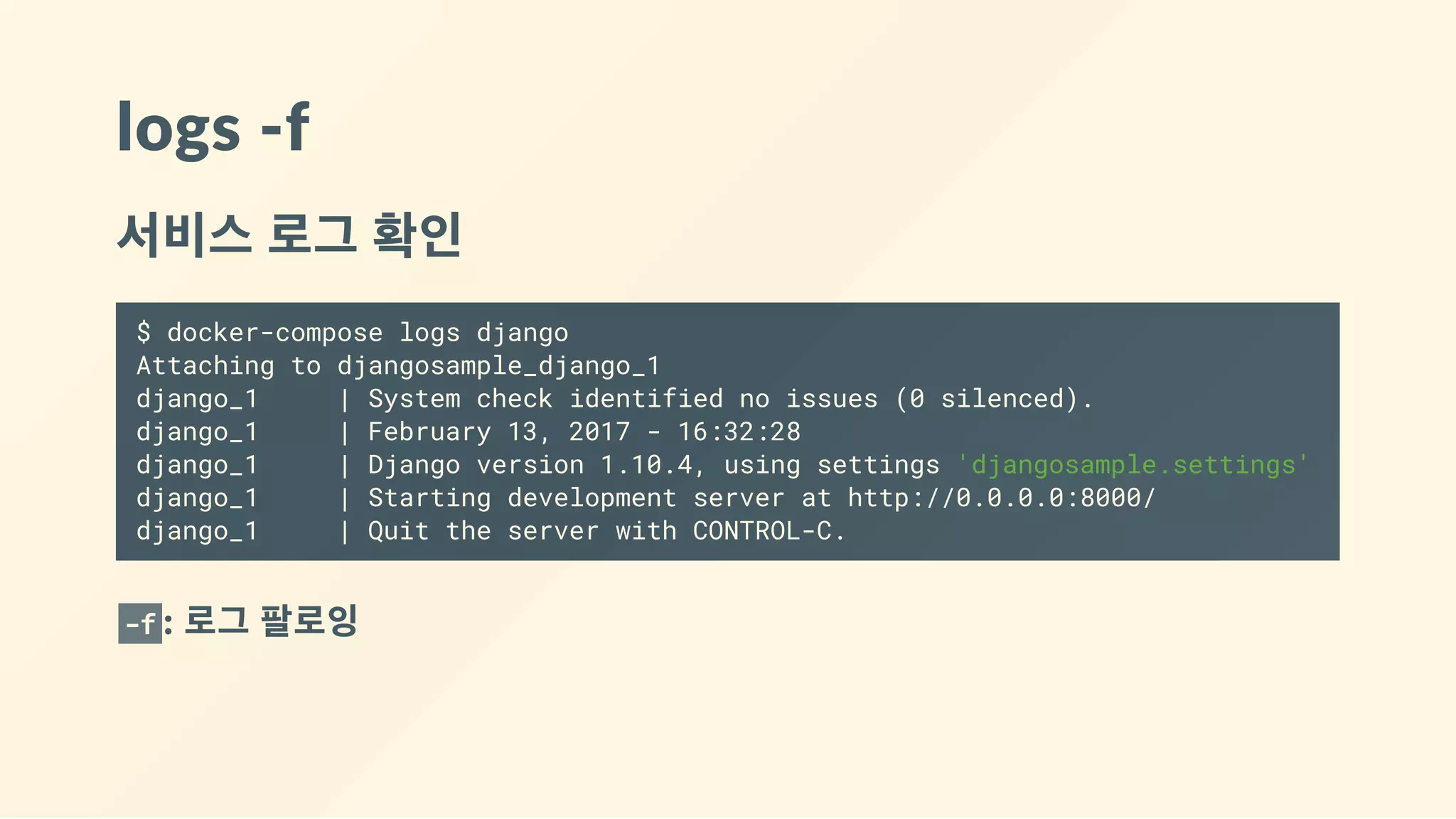 logs ‐f
서비스 로그 확인
$ docker-compose logs django
Attaching to djangosample_django_1
django_1 | System check identified no issues (0 silenced).
django_1 | February 13, 2017 - 16:32:28
django_1 | Django version 1.10.4, using settings 'djangosample.settings'
django_1 | Starting development server at http://0.0.0.0:8000/
django_1 | Quit the server with CONTROL-C.
-f : 로그 팔로잉
 