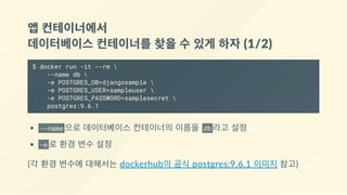 앱 컨테이너에서 
데이터베이스 컨테이너를 찾을 수 있게 하자 (1/2)
$ docker run -it --rm 
--name db 
-e POSTGRES_DB=djangosample 
-e POSTGRES_USER=sampleuser 
-e POSTGRES_PASSWORD=samplesecret 
postgres:9.6.1
--name 으로 데이터베이스 컨테이너의 이름을  db 라고 설정
-e 로 환경 변수 설정
(각 환경 변수에 대해서는 dockerhub의 공식 postgres:9.6.1 이미지 참고)
 