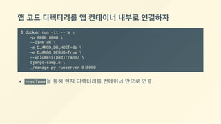 앱 코드 디렉터리를 앱 컨테이너 내부로 연결하자
$ docker run -it --rm 
-p 8000:8000 
--link db 
-e DJANGO_DB_HOST=db 
-e DJANGO_DEBUG=True 
--volume=$(pwd):/app/ 
django-sample 
./manage.py runserver 0:8000
--volume 을 통해 현재 디렉터리를 컨테이너 안으로 연결
 