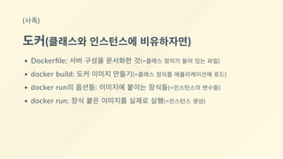 (사족)
도커(클래스와 인스턴스에 비유하자면)
Dockerﬁle: 서버 구성을 문서화한 것(=클래스 정의가 들어 있는 파일)
docker build: 도커 이미지 만들기(=클래스 정의를 애플리케이션에 로드)
docker run의 옵션들: 이미지에 붙이는 장식들(=인스턴스의 변수들)
docker run: 장식 붙은 이미지를 실제로 실행(=인스턴스 생성)
 