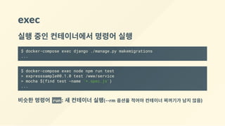 exec
실행 중인 컨테이너에서 명령어 실행
$ docker-compose exec django ./manage.py makemigrations
...
$ docker-compose exec node npm run test
> expresssample@0.1.0 test /www/service
> mocha $(find test -name '*.spec.js')
...
비슷한 명령어  run : 새 컨테이너 실행(‐‐rm 옵션을 적어야 컨테이너 찌꺼기가 남지 않음)
 
