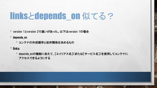 linksとdepends_on 似てる？
• version 1とversion 2で違いがあった。以下はversion 1の場合
• depends_on
• コンテナの作成順序と依存関係を決めるもの
• links
• depends_onの機能に加えて、［エイリアス名］（または［サービス名］）を使用してコンテナに
アクセスできるようにする
 