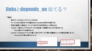 • links
• 他のサービスをコンテナにリンクさせる
• サービス名に別名をつける場合はservice:aliasの形式で指定する
• 別名を省略した場合は、サービス名がそのまま別名として使われる
• version 1：他のコンテナからサービス名を使って接続することができなかった
• linksで紐付けする必要があった
• version 2：composeファイルに書いた全てのサービス間に自動的にリンクを張る仕様になった
• linksとわざわざ書く必要がなくなった
linksとdepends_on 似てる？
 