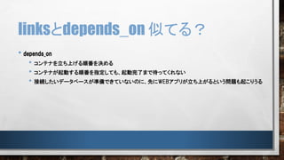 • depends_on
• コンテナを立ち上げる順番を決める
• コンテナが起動する順番を指定しても、起動完了まで待ってくれない
• 接続したいデータベースが準備できていないのに、先にWEBアプリが立ち上がるという問題も起こりうる
linksとdepends_on 似てる？
 