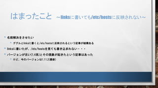 はまったこと ～linksに書いても/etc/hostsに反映されない～
• 名前解決をさせたい
• ググルとlinksに書くと/etc/hostsに反映されるという記事が結構ある
• linksに書いたが、/etc/hostsを見ても書き込まれない・・・
• バージョンが古い(1.4系)とその現象が起きたという記事はあった
• けど、今のバージョンは1.11.2(最新)
 