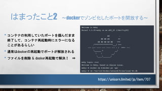 はまったこと2 ～dockerでゾンビ化したポートを開放する～
• コンテナの利用していたポートを掴んだまま
終了して、コンテナ再起動時にエラーになる
ことがあるらしい
• 通常はdockerの再起動でポートが解放される
• ファイルを削除 & docker再起動で解決！ ⇒
https://unicorn.limited/jp/item/707
 